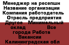 Менеджер на ресепшн › Название организации ­ Компания-работодатель › Отрасль предприятия ­ Другое › Минимальный оклад ­ 18 000 - Все города Работа » Вакансии   . Калининградская обл.,Приморск г.